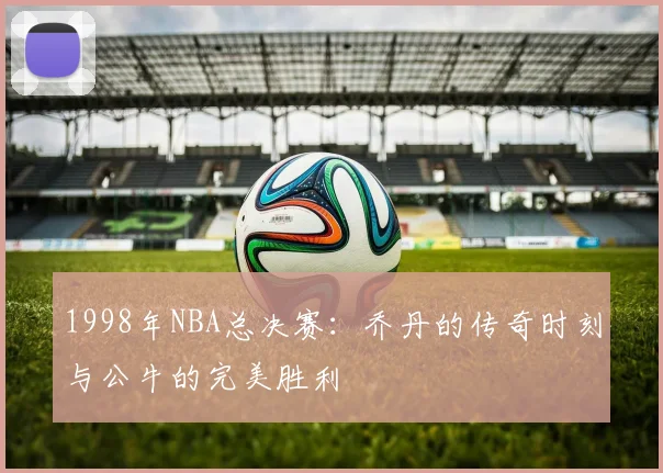 1998年NBA总决赛：乔丹的传奇时刻与公牛的完美胜利
