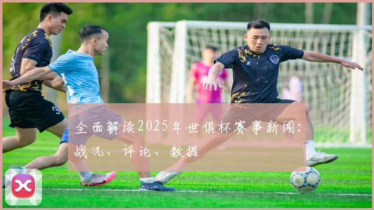全面解读2025年世俱杯赛事新闻:战况、评论、数据