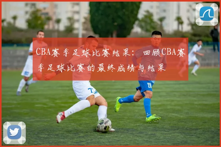 CBA赛季足球比赛结果:回顾CBA赛季足球比赛的最终成绩与结果