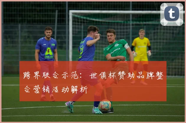 跨界联合示范：世俱杯赞助品牌整合营销活动解析