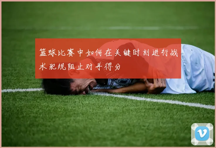 篮球比赛中如何在关键时刻进行战术犯规阻止对手得分