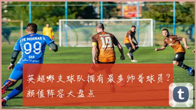英超哪支球队拥有最多帅哥球员？颜值阵容大盘点
